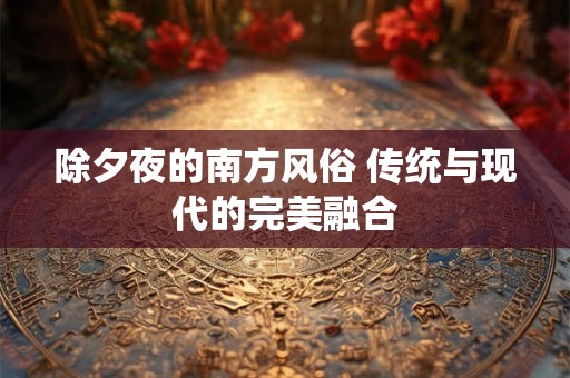 除夕夜的南方风俗 传统与现代的完美融合