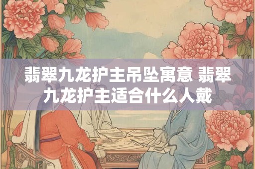 翡翠九龙护主吊坠寓意 翡翠九龙护主适合什么人戴