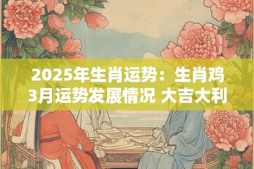 2025年生肖运势：生肖鸡3月运势发展情况 大吉大利万事顺遂