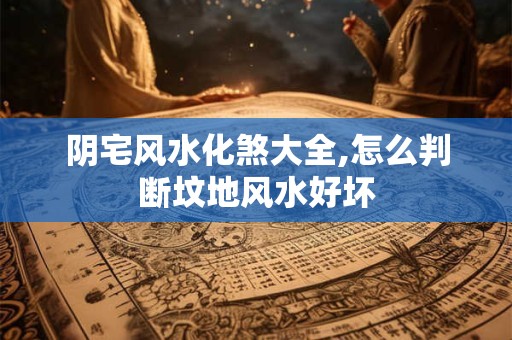 阴宅风水化煞大全,怎么判断坟地风水好坏