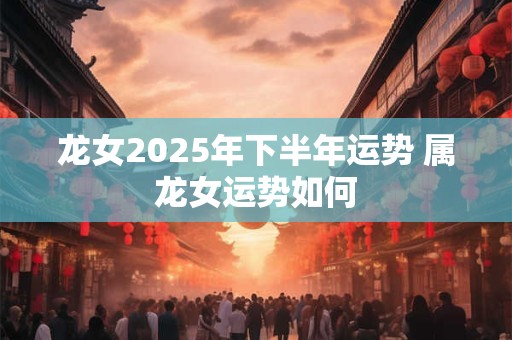 龙女2025年下半年运势 属龙女运势如何