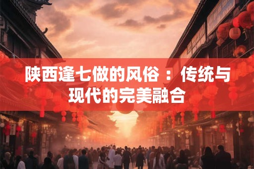 陕西逢七做的风俗 ：传统与现代的完美融合