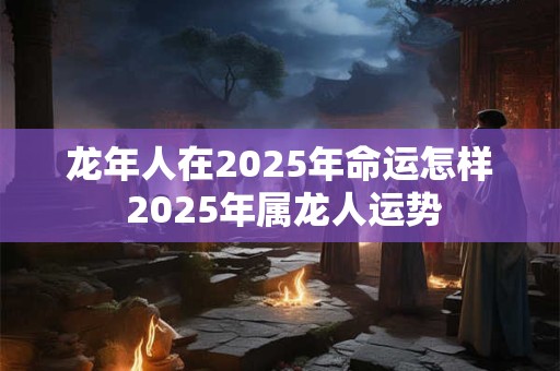 龙年人在2025年命运怎样 2025年属龙人运势
