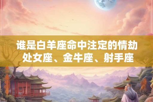 谁是白羊座命中注定的情劫 处女座、金牛座、射手座