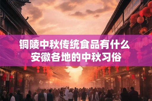 铜陵中秋传统食品有什么 安徽各地的中秋习俗