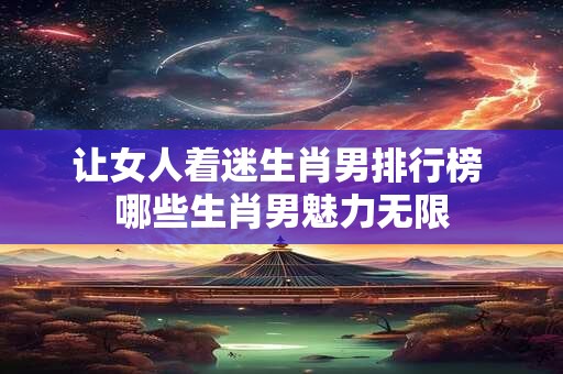 让女人着迷生肖男排行榜 哪些生肖男魅力无限