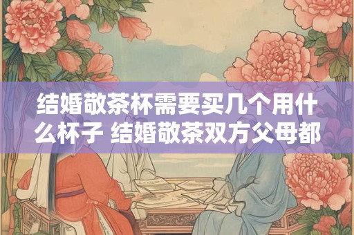 结婚敬茶杯需要买几个用什么杯子 结婚敬茶双方父母都敬吗