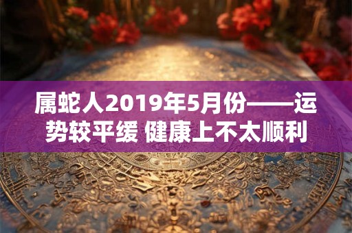 属蛇人2019年5月份——运势较平缓 健康上不太顺利 属蛇人2019年5月份——运势较平缓 健康上不太顺利