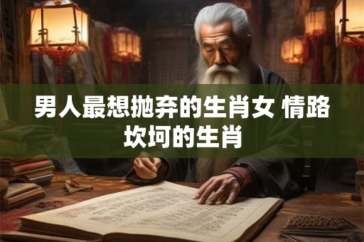 男人最想抛弃的生肖女 情路坎坷的生肖 男人最想抛弃的生肖女 情路坎坷的生肖