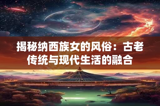 揭秘纳西族女的风俗:古老传统与现代生活的融合 揭秘纳西族女的风俗:古老传统与现代生活的融合