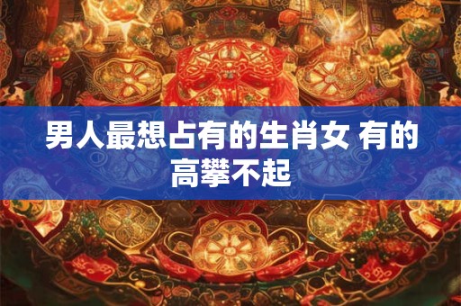 男人最想占有的生肖女 有的高攀不起 男人最想占有的生肖女 有的高攀不起