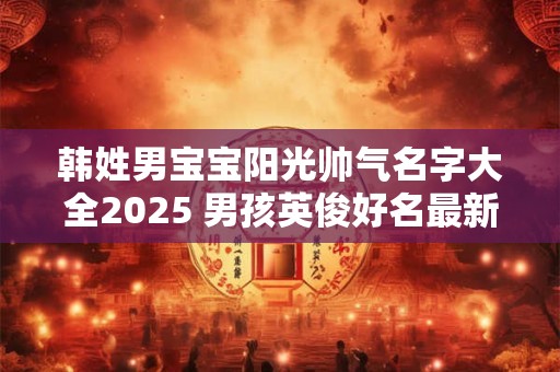 韩姓男宝宝阳光帅气名字大全2025 男孩英俊好名最新版 韩姓男宝宝阳光帅气名字大全2025 男孩英俊好名最新版