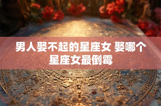 男人娶不起的星座女 娶哪个星座女最倒霉
