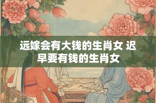 远嫁会有大钱的生肖女 迟早要有钱的生肖女 远嫁会有大钱的生肖女 迟早要有钱的生肖女