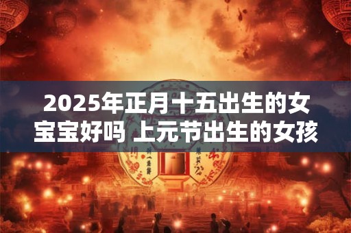 2025年正月十五出生的女宝宝好吗 上元节出生的女孩好吗