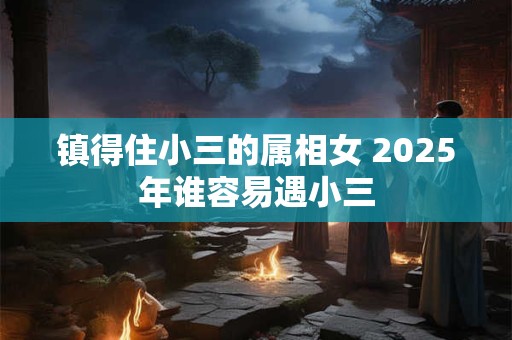镇得住小三的属相女 2025年谁容易遇小三