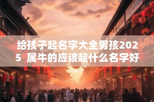 给孩子起名字大全男孩2025  属牛的应该起什么名字好
