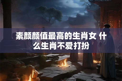 素颜颜值最高的生肖女 什么生肖不爱打扮 素颜颜值最高的生肖女 什么生肖不爱打扮