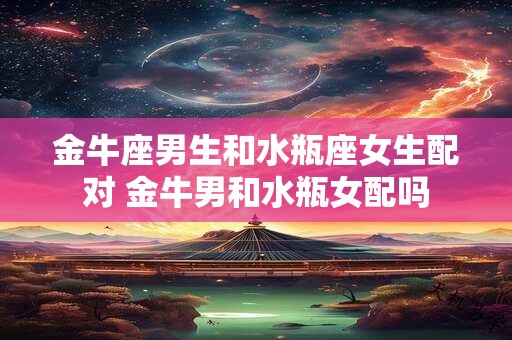 金牛座男生和水瓶座女生配对 金牛男和水瓶女配吗