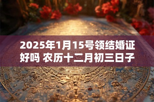 2025年1月15号领结婚证好吗 农历十二月初三日子好吗