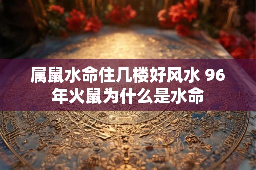 属鼠水命住几楼好风水 96年火鼠为什么是水命