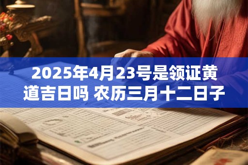 2025年4月23号是领证黄道吉日吗 农历三月十二日子好吗