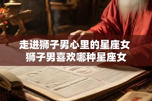 走进狮子男心里的星座女 狮子男喜欢哪种星座女
