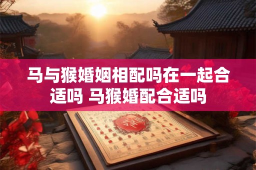 马与猴婚姻相配吗在一起合适吗 马猴婚配合适吗