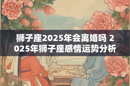 狮子座2025年会离婚吗 2025年狮子座感情运势分析