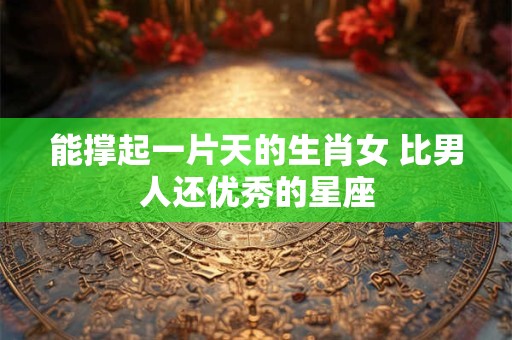 能撑起一片天的生肖女 比男人还优秀的星座 能撑起一片天的生肖女 比男人还优秀的星座