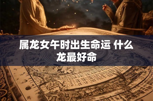 属龙女午时出生命运 什么龙最好命 属龙女午时出生命运 什么龙最好命