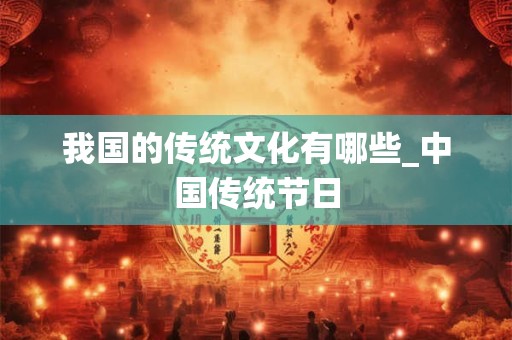 我国的传统文化有哪些_中国传统节日 我国的传统文化有哪些_中国传统节日