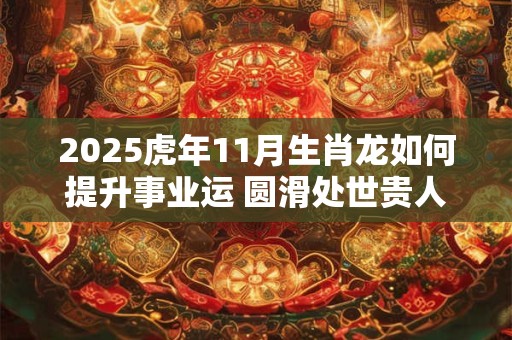 2025虎年11月生肖龙如何提升事业运 圆滑处世贵人提携