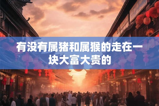 有没有属猪和属猴的走在一块大富大贵的