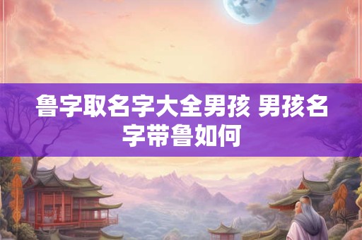 鲁字取名字大全男孩 男孩名字带鲁如何