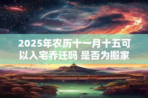 2025年农历十一月十五可以入宅乔迁吗 是否为搬家黄道吉日 2025年农历十一月十五可以入宅乔迁吗 是否为搬家黄道吉日