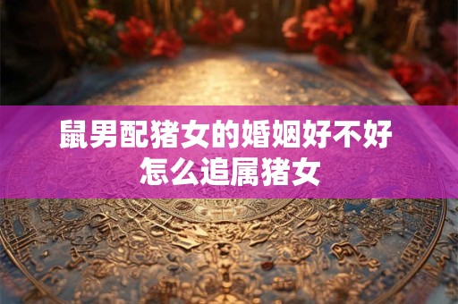 鼠男配猪女的婚姻好不好 怎么追属猪女