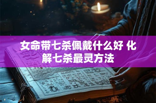 女命带七杀佩戴什么好 化解七杀最灵方法 女命带七杀佩戴什么好 化解七杀最灵方法
