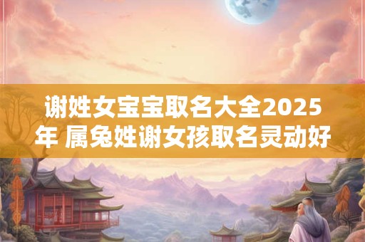 谢姓女宝宝取名大全2025年 属兔姓谢女孩取名灵动好听 谢姓女宝宝取名大全2025年 属兔姓谢女孩取名灵动好听