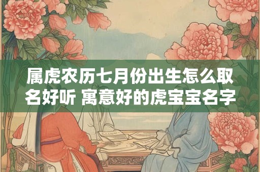 属虎农历七月份出生怎么取名好听 寓意好的虎宝宝名字全集