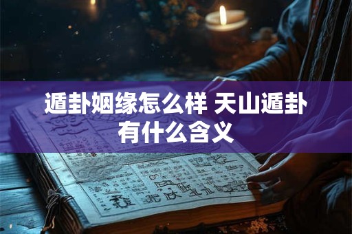 遁卦姻缘怎么样 天山遁卦有什么含义 遁卦姻缘怎么样 天山遁卦有什么含义