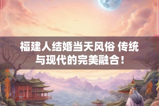 福建人结婚当天风俗 传统与现代的完美融合！
