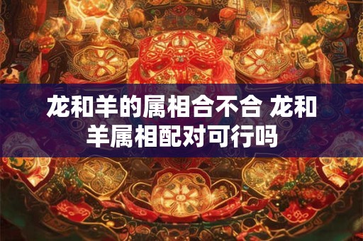 龙和羊的属相合不合 龙和羊属相配对可行吗