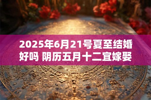 2025年6月21号夏至结婚好吗 阴历五月十二宜嫁娶吗