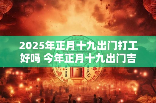 2026年正月十九出门打工好吗 今年正月十九出门吉利吗