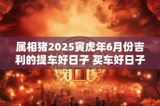 属相猪2025寅虎年6月份吉利的提车好日子 买车好日子