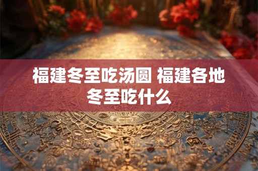 福建冬至吃汤圆 福建各地冬至吃什么
