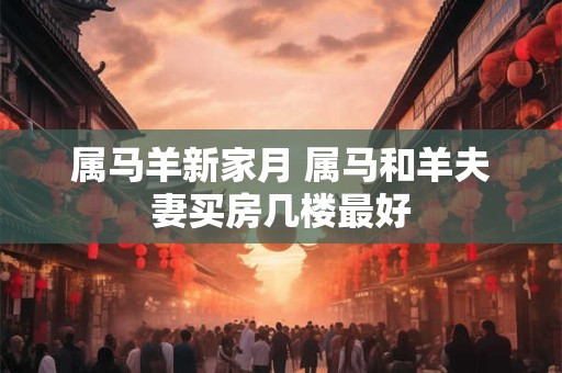 属马羊新家月 属马和羊夫妻买房几楼最好