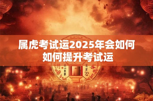 属虎考试运2025年会如何 如何提升考试运 属虎考试运2025年会如何 如何提升考试运