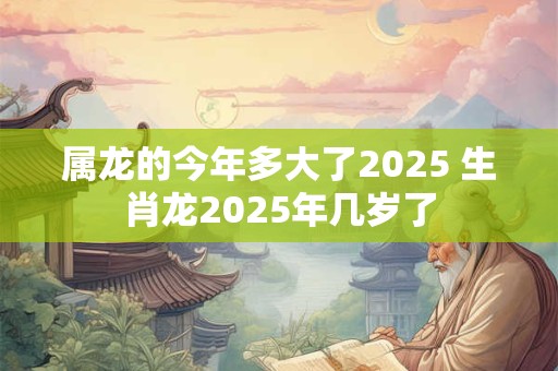 属龙的今年多大了2025 生肖龙2025年几岁了